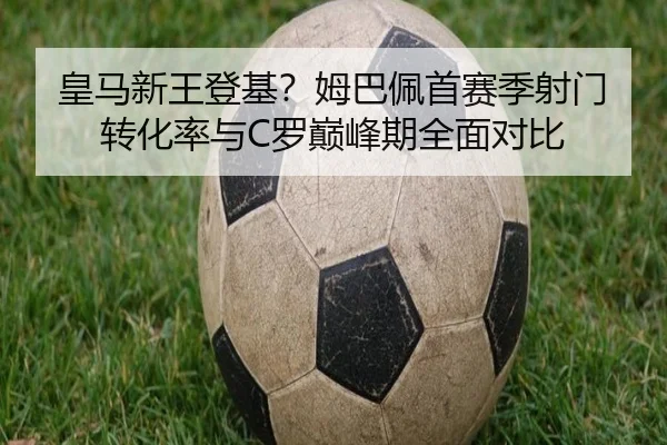 皇马新王登基？姆巴佩首赛季射门转化率与C罗巅峰期全面对比